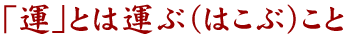 「運」とは運ぶ（はこぶ）こと